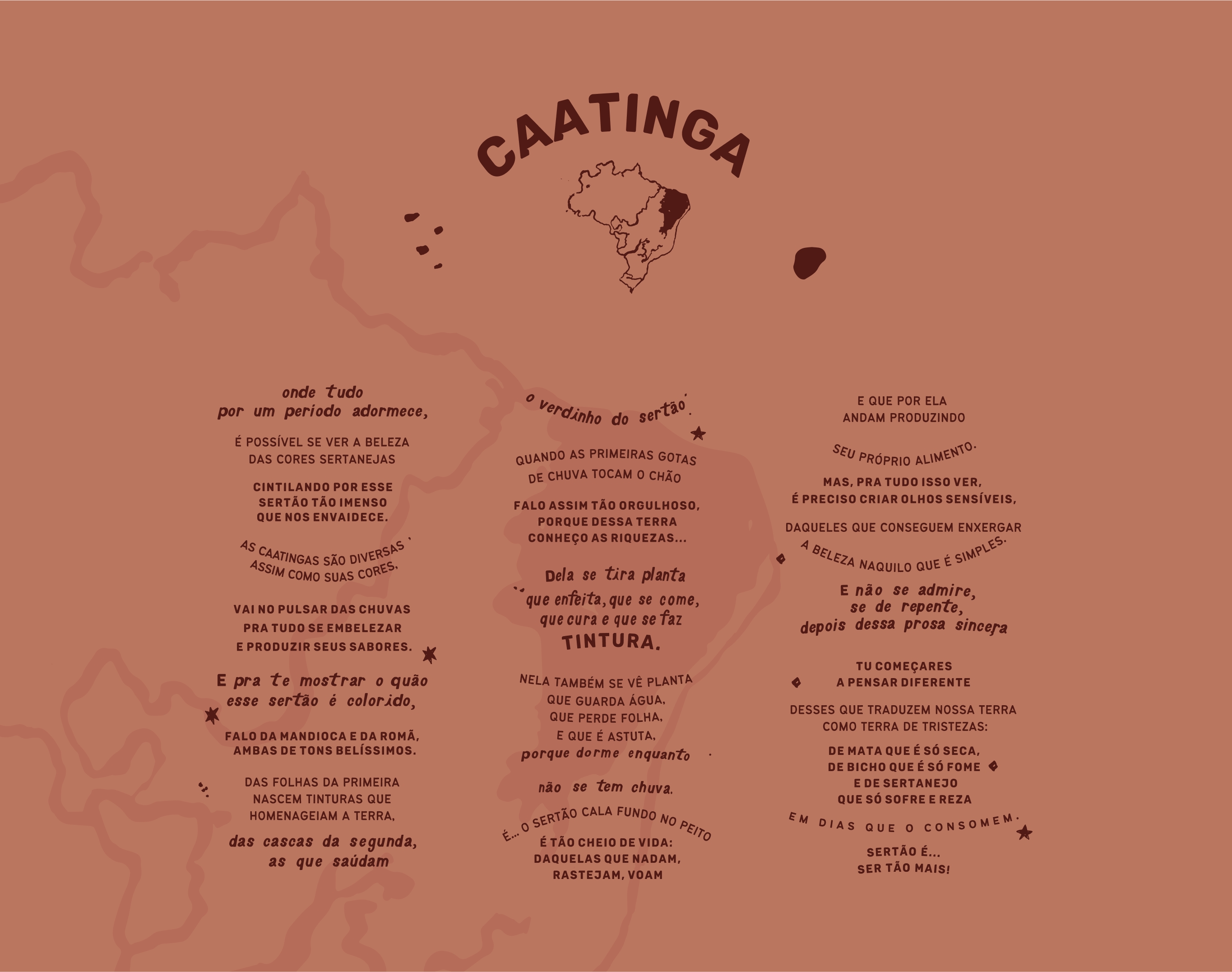 poema caatinga Caatinga: Onde tudo por um periodo adormece, é possível se ver a beleza das cores sertanejas cintilando por esse sertão tão imenso que nos envaidece. As caatingas são diversas assim como suas cores, vai no pulsar das chuvas pra tudo se embelezar e produzir seus sabores. E pra te mostrar o quão esse setão é colorido, falo da mandioca e da romã, ambas de tons belíssimos. Das folhas da primeira nascem tinturas que homenageiam a terra, das cascas da segunda as que saúdam o verdinho do sertão, quando as primeiras gotas de chuva tocam o chão falo assim tão orgulhoso, porque dessa terra conheço as riquezas... Dela se tira planta que enfeita, que se come, que cura  e que se faz tintura. Nela também se vê planta que guarda água, que pede folha e que é astuta, porque dorme enquanto não se tem chuva. É.. O sertão cala fundo no peito é tão cheio de vida: daquelas que nadam, rastejam, voam e que por ela andam produzindo seu próprio alimento. Mas, pra tudo isso ver, é preciso criar olhos seníveis, daqueles que conseguem enxergar a beleza naquilo que é simples. E não se admire, se de repentem depois dessa prosa sincera Tu começares a pensar diferente desses que traduzem nossa terra como tristezas: De mata que é só seca, de bicho que é só fome e de sertanejo que só sofre e reza em dias que o consomem. Sertão é... Ser tão mais!